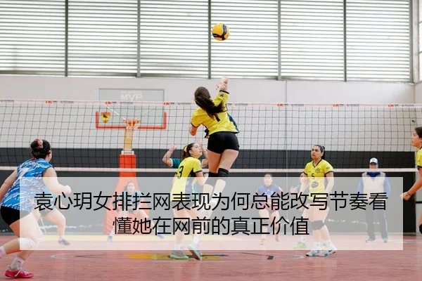 袁心玥女排拦网表现为何总能改写节奏看懂她在网前的真正价值